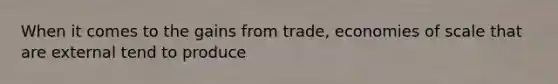 When it comes to the gains from​ trade, economies of scale that are external tend to produce