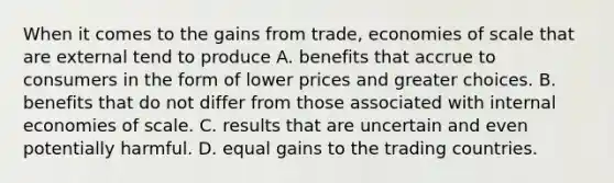 When it comes to the gains from​ trade, economies of scale that are external tend to produce A. benefits that accrue to consumers in the form of lower prices and greater choices. B. benefits that do not differ from those associated with internal economies of scale. C. results that are uncertain and even potentially harmful. D. equal gains to the trading countries.