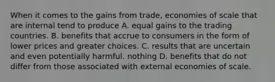 When it comes to the gains from​ trade, economies of scale that are internal tend to produce A. equal gains to the trading countries. B. benefits that accrue to consumers in the form of lower prices and greater choices. C. results that are uncertain and even potentially harmful. nothing D. benefits that do not differ from those associated with external economies of scale.