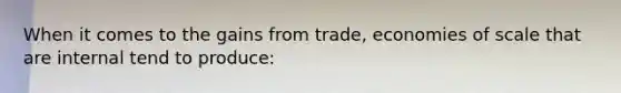 When it comes to the gains from trade, economies of scale that are internal tend to produce: