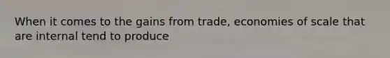 When it comes to the gains from​ trade, economies of scale that are internal tend to produce