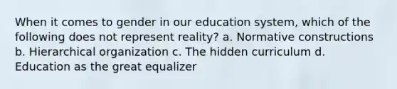 When it comes to gender in our education system, which of the following does not represent reality? a. Normative constructions b. Hierarchical organization c. The hidden curriculum d. Education as the great equalizer