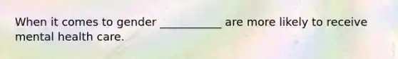 When it comes to gender ___________ are more likely to receive mental health care.