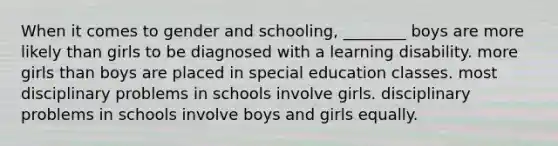 When it comes to gender and schooling, ________ boys are more likely than girls to be diagnosed with a learning disability. more girls than boys are placed in special education classes. most disciplinary problems in schools involve girls. disciplinary problems in schools involve boys and girls equally.