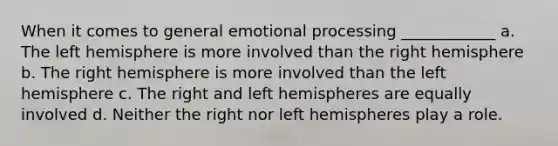 When it comes to general emotional processing ____________ a. The left hemisphere is more involved than the right hemisphere b. The right hemisphere is more involved than the left hemisphere c. The right and left hemispheres are equally involved d. Neither the right nor left hemispheres play a role.