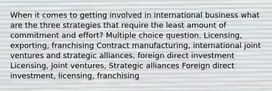 When it comes to getting involved in international business what are the three strategies that require the least amount of commitment and effort? Multiple choice question. Licensing, exporting, franchising Contract manufacturing, international joint ventures and strategic alliances, foreign direct investment Licensing, Joint ventures, Strategic alliances Foreign direct investment, licensing, franchising