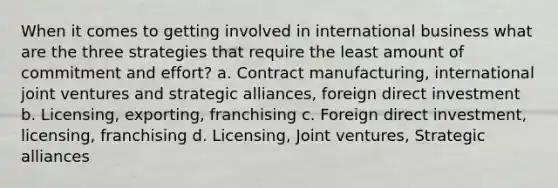 When it comes to getting involved in international business what are the three strategies that require the least amount of commitment and effort? a. Contract manufacturing, international joint ventures and strategic alliances, foreign direct investment b. Licensing, exporting, franchising c. Foreign direct investment, licensing, franchising d. Licensing, Joint ventures, Strategic alliances