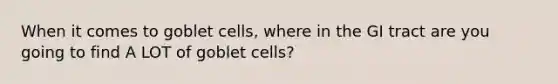 When it comes to goblet cells, where in the GI tract are you going to find A LOT of goblet cells?