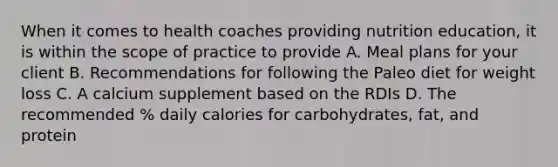 When it comes to health coaches providing nutrition education, it is within the scope of practice to provide A. Meal plans for your client B. Recommendations for following the Paleo diet for weight loss C. A calcium supplement based on the RDIs D. The recommended % daily calories for carbohydrates, fat, and protein