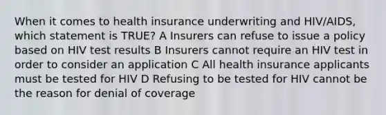 When it comes to health insurance underwriting and HIV/AIDS, which statement is TRUE? A Insurers can refuse to issue a policy based on HIV test results B Insurers cannot require an HIV test in order to consider an application C All health insurance applicants must be tested for HIV D Refusing to be tested for HIV cannot be the reason for denial of coverage