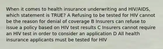 When it comes to health insurance underwriting and HIV/AIDS, which statement is TRUE? A Refusing to be tested for HIV cannot be the reason for denial of coverage B Insurers can refuse to issue a policy based on HIV test results C Insurers cannot require an HIV test in order to consider an application D All health insurance applicants must be tested for HIV