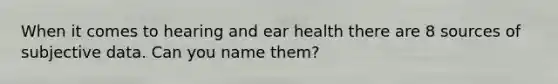 When it comes to hearing and ear health there are 8 sources of subjective data. Can you name them?