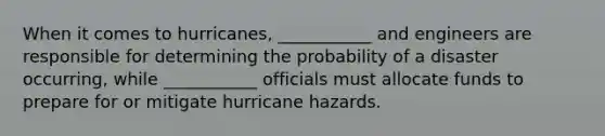 When it comes to hurricanes, ___________ and engineers are responsible for determining the probability of a disaster occurring, while ___________ officials must allocate funds to prepare for or mitigate hurricane hazards.