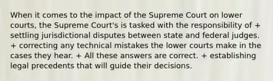 When it comes to the impact of the Supreme Court on lower courts, the Supreme Court's is tasked with the responsibility of + settling jurisdictional disputes between state and federal judges. + correcting any technical mistakes the lower courts make in the cases they hear. + All these answers are correct. + establishing legal precedents that will guide their decisions.