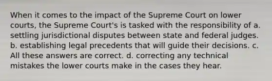 When it comes to the impact of the Supreme Court on lower courts, the Supreme Court's is tasked with the responsibility of a. settling jurisdictional disputes between state and federal judges. b. establishing legal precedents that will guide their decisions. c. All these answers are correct. d. correcting any technical mistakes the lower courts make in the cases they hear.