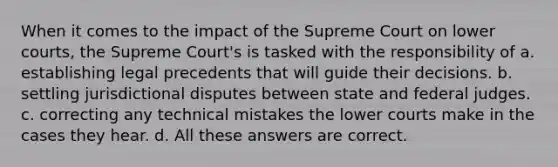 When it comes to the impact of the Supreme Court on lower courts, the Supreme Court's is tasked with the responsibility of a. establishing legal precedents that will guide their decisions. b. settling jurisdictional disputes between state and federal judges. c. correcting any technical mistakes the lower courts make in the cases they hear. d. All these answers are correct.