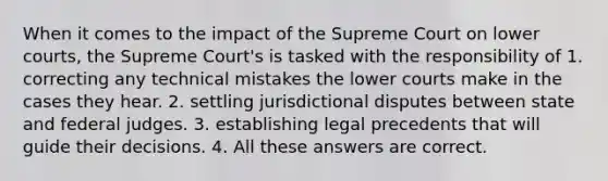 When it comes to the impact of the Supreme Court on lower courts, the Supreme Court's is tasked with the responsibility of 1. correcting any technical mistakes the lower courts make in the cases they hear. 2. settling jurisdictional disputes between state and federal judges. 3. establishing legal precedents that will guide their decisions. 4. All these answers are correct.