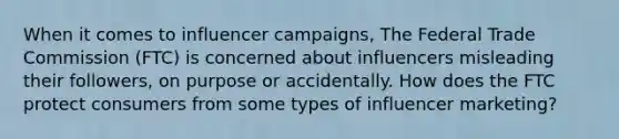 When it comes to influencer campaigns, The Federal Trade Commission (FTC) is concerned about influencers misleading their followers, on purpose or accidentally. How does the FTC protect consumers from some types of influencer marketing?