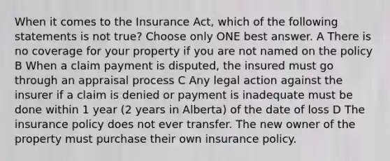 When it comes to the Insurance Act, which of the following statements is not true? Choose only ONE best answer. A There is no coverage for your property if you are not named on the policy B When a claim payment is disputed, the insured must go through an appraisal process C Any legal action against the insurer if a claim is denied or payment is inadequate must be done within 1 year (2 years in Alberta) of the date of loss D The insurance policy does not ever transfer. The new owner of the property must purchase their own insurance policy.