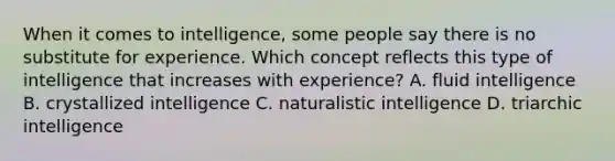 When it comes to intelligence, some people say there is no substitute for experience. Which concept reflects this type of intelligence that increases with experience? A. fluid intelligence B. crystallized intelligence C. naturalistic intelligence D. triarchic intelligence