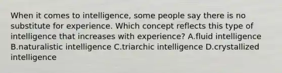 When it comes to intelligence, some people say there is no substitute for experience. Which concept reflects this type of intelligence that increases with experience? A.fluid intelligence B.naturalistic intelligence C.triarchic intelligence D.crystallized intelligence