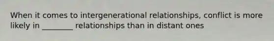 When it comes to intergenerational relationships, conflict is more likely in ________ relationships than in distant ones