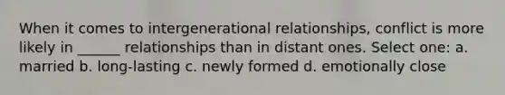 When it comes to intergenerational relationships, conflict is more likely in ______ relationships than in distant ones. Select one: a. married b. long-lasting c. newly formed d. emotionally close