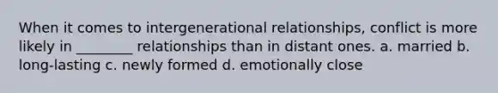 When it comes to intergenerational relationships, conflict is more likely in ________ relationships than in distant ones. a. married b. long-lasting c. newly formed d. emotionally close