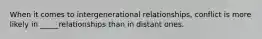 When it comes to intergenerational relationships, conflict is more likely in _____relationships than in distant ones.