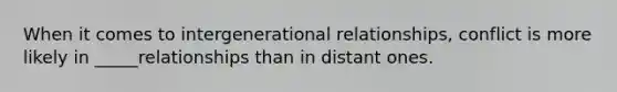 When it comes to intergenerational relationships, conflict is more likely in _____relationships than in distant ones.