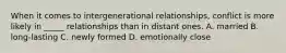 When it comes to intergenerational relationships, conflict is more likely in _____ relationships than in distant ones. A. married B. long-lasting C. newly formed D. emotionally close