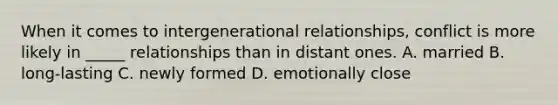 When it comes to intergenerational relationships, conflict is more likely in _____ relationships than in distant ones. A. married B. long-lasting C. newly formed D. emotionally close