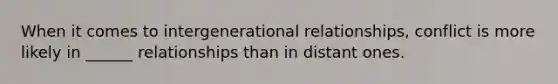 When it comes to intergenerational relationships, conflict is more likely in ______ relationships than in distant ones.