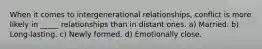 When it comes to intergenerational relationships, conflict is more likely in _____ relationships than in distant ones. a) Married. b) Long-lasting. c) Newly formed. d) Emotionally close.