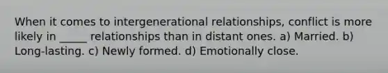 When it comes to intergenerational relationships, conflict is more likely in _____ relationships than in distant ones. a) Married. b) Long-lasting. c) Newly formed. d) Emotionally close.