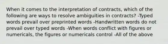 When it comes to the interpretation of contracts, which of the following are ways to resolve ambiguities in contracts? -Typed words prevail over preprinted words -Handwritten words do not prevail over typed words -When words conflict with figures or numericals, the figures or numericals control -All of the above