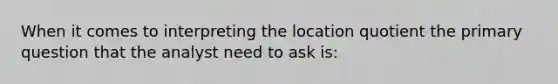 When it comes to interpreting the location quotient the primary question that the analyst need to ask is: