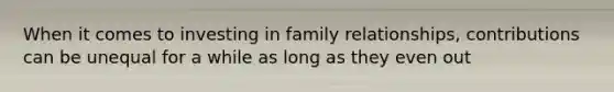 When it comes to investing in family relationships, contributions can be unequal for a while as long as they even out