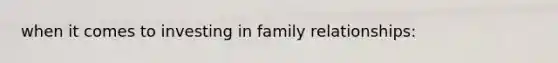 when it comes to investing in family relationships: