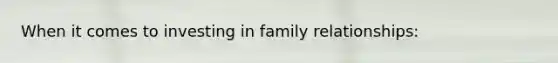 When it comes to investing in family relationships: