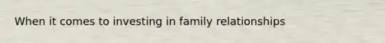 When it comes to investing in family relationships