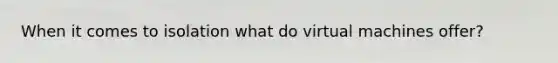 When it comes to isolation what do virtual machines offer?