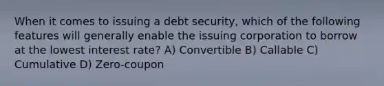 When it comes to issuing a debt security, which of the following features will generally enable the issuing corporation to borrow at the lowest interest rate? A) Convertible B) Callable C) Cumulative D) Zero-coupon