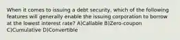 When it comes to issuing a debt security, which of the following features will generally enable the issuing corporation to borrow at the lowest interest rate? A)Callable B)Zero-coupon C)Cumulative D)Convertible