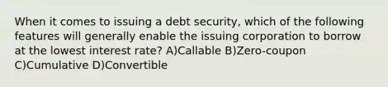 When it comes to issuing a debt security, which of the following features will generally enable the issuing corporation to borrow at the lowest interest rate? A)Callable B)Zero-coupon C)Cumulative D)Convertible