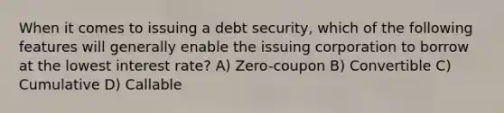 When it comes to issuing a debt security, which of the following features will generally enable the issuing corporation to borrow at the lowest interest rate? A) Zero-coupon B) Convertible C) Cumulative D) Callable