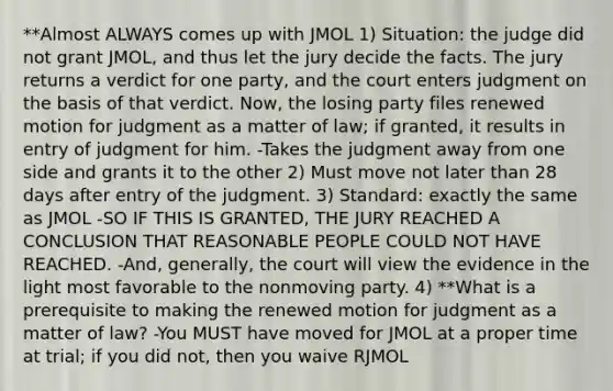 **Almost ALWAYS comes up with JMOL 1) Situation: the judge did not grant JMOL, and thus let the jury decide the facts. The jury returns a verdict for one party, and the court enters judgment on the basis of that verdict. Now, the losing party files renewed motion for judgment as a matter of law; if granted, it results in entry of judgment for him. -Takes the judgment away from one side and grants it to the other 2) Must move not later than 28 days after entry of the judgment. 3) Standard: exactly the same as JMOL -SO IF THIS IS GRANTED, THE JURY REACHED A CONCLUSION THAT REASONABLE PEOPLE COULD NOT HAVE REACHED. -And, generally, the court will view the evidence in the light most favorable to the nonmoving party. 4) **What is a prerequisite to making the renewed motion for judgment as a matter of law? -You MUST have moved for JMOL at a proper time at trial; if you did not, then you waive RJMOL