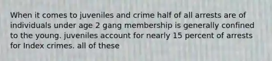 When it comes to juveniles and crime half of all arrests are of individuals under age 2 gang membership is generally confined to the young. juveniles account for nearly 15 percent of arrests for Index crimes. all of these