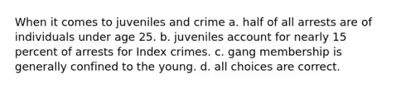 When it comes to juveniles and crime a. half of all arrests are of individuals under age 25. b. juveniles account for nearly 15 percent of arrests for Index crimes. c. gang membership is generally confined to the young. d. all choices are correct.