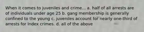 When it comes to juveniles and crime... a. half of all arrests are of individuals under age 25 b. gang membership is generally confined to the young c. juveniles account for nearly one-third of arrests for Index crimes. d. all of the above